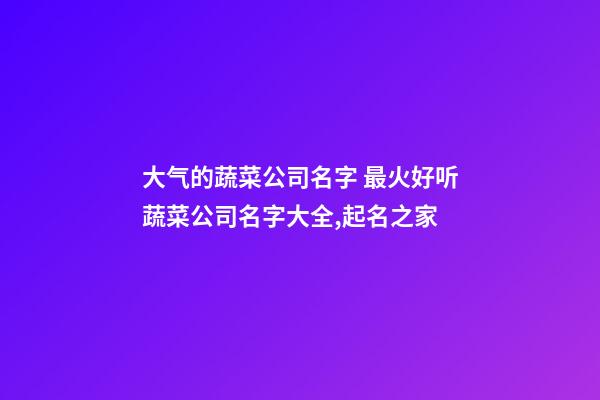 大气的蔬菜公司名字 最火好听蔬菜公司名字大全,起名之家